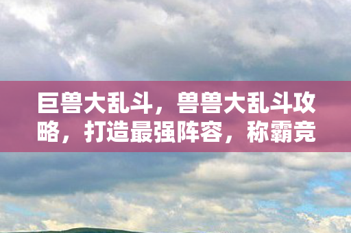 巨兽大乱斗，兽兽大乱斗攻略，打造最强阵容，称霸竞技场！
