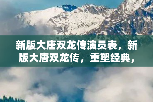 新版大唐双龙传演员表，新版大唐双龙传，重塑经典，再续传奇