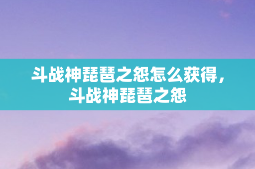 斗战神琵琶之怨怎么获得，斗战神琵琶之怨