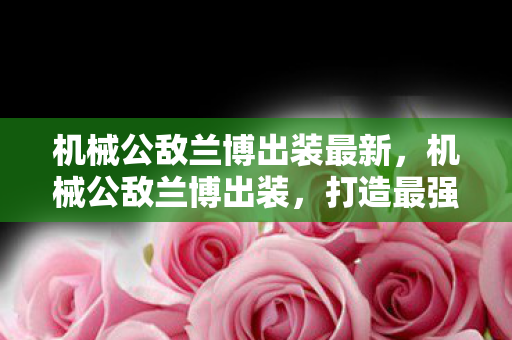 机械公敌兰博出装最新,机械公敌兰博出装,打造最强战斗机器的装备指南 机械公敌兰博出装最新,机械公敌兰博出装,打造最强战斗机器的装备指南