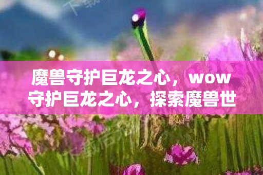 魔兽守护巨龙之心，wow守护巨龙之心，探索魔兽世界的神秘领域