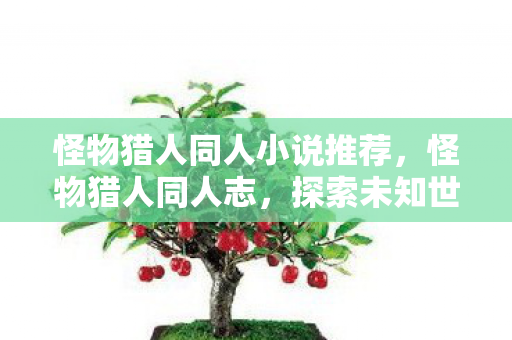 怪物猎人同人小说推荐，怪物猎人同人志，探索未知世界的奇妙旅程