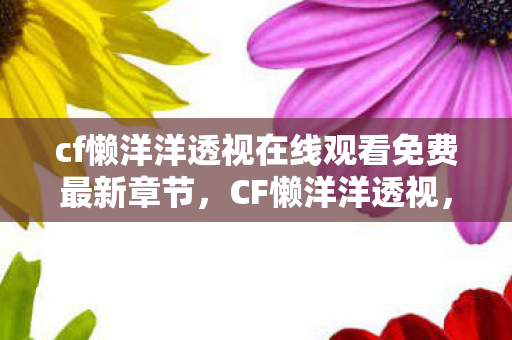 cf懒洋洋透视在线观看免费最新章节，CF懒洋洋透视，透视背后的秘密与游戏公平性探讨