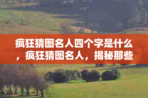 疯狂猜图名人四个字是什么,疯狂猜图名人,揭秘那些隐藏在图片中的传奇人物 疯狂猜图名人四个字是什么,疯狂猜图名人,揭秘那些隐藏在图片中的传奇人物