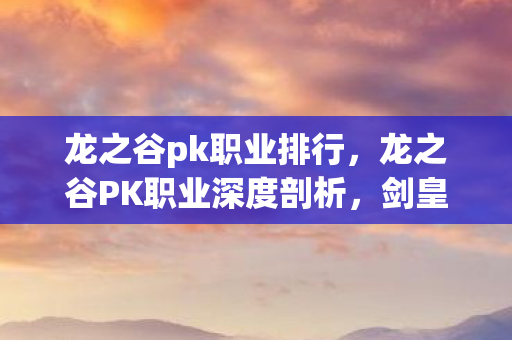 龙之谷pk职业排行,龙之谷PK职业深度剖析,剑皇、魔导与影舞的战场风采 龙之谷pk职业排行,龙之谷PK职业深度剖析,剑皇、魔导与影舞的战场风采