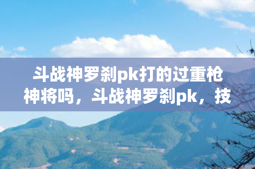 斗战神罗刹pk打的过重枪神将吗，斗战神罗刹pk，技巧与策略的深度剖析