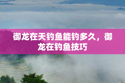 御龙在天钓鱼能钓多久，御龙在钓鱼技巧