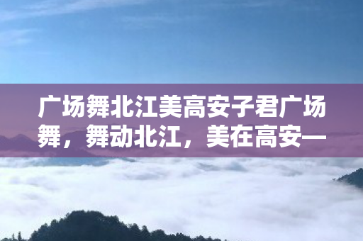 广场舞北江美高安子君广场舞，舞动北江，美在高安—子君广场舞的魅力与影响