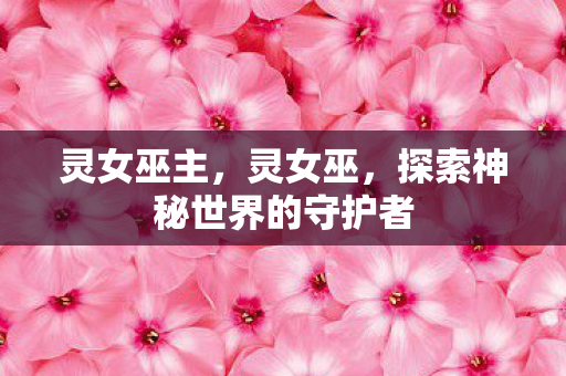 灵女巫主,灵女巫,探索神秘世界的守护者 灵女巫主,灵女巫,探索神秘世界的守护者