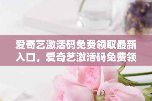 爱奇艺激活码免费领取最新入口，爱奇艺激活码免费领取，解锁无限娱乐的钥匙