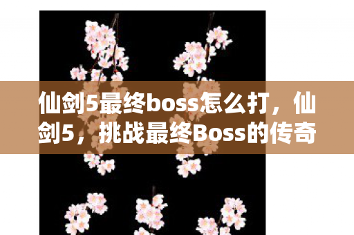 仙剑5最终boss怎么打,仙剑5,挑战最终Boss的传奇之旅 仙剑5最终boss怎么打,仙剑5,挑战最终Boss的传奇之旅