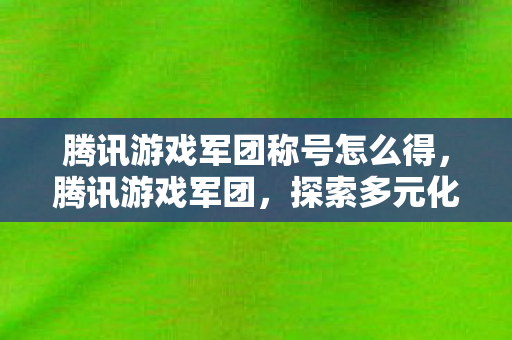 腾讯游戏军团称号怎么得，腾讯游戏军团，探索多元化游戏生态的无限可能