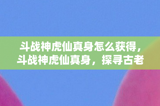 斗战神虎仙真身怎么获得，斗战神虎仙真身，探寻古老传说中的神秘力量