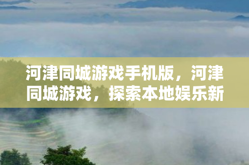 河津同城游戏手机版,河津同城游戏,探索本地娱乐新风尚 河津同城游戏手机版,河津同城游戏,探索本地娱乐新风尚