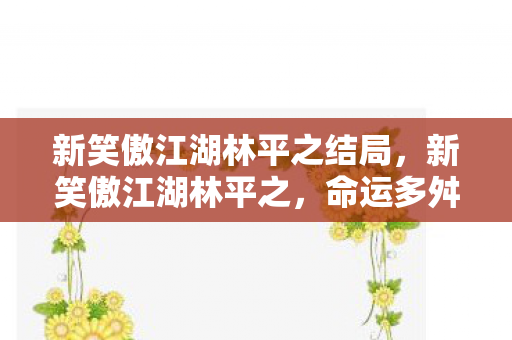 新笑傲江湖林平之结局，新笑傲江湖林平之，命运多舛的江湖浪子