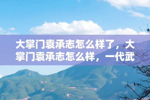 大掌门袁承志怎么样了,大掌门袁承志怎么样,一代武侠的传奇人生 大掌门袁承志怎么样了,大掌门袁承志怎么样,一代武侠的传奇人生