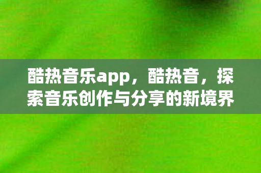 酷热音乐app，酷热音，探索音乐创作与分享的新境界