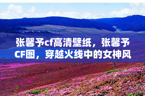 张馨予cf高清壁纸，张馨予CF图，穿越火线中的女神风采