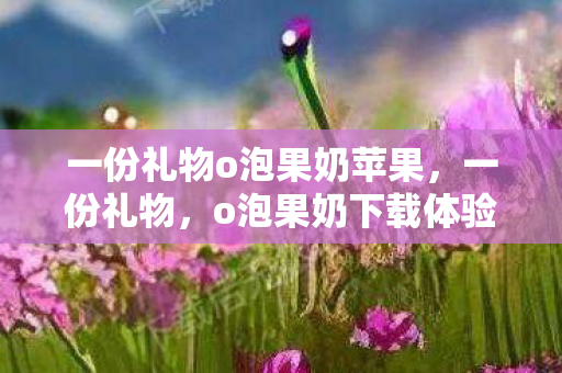 一份礼物o泡果奶苹果，一份礼物，o泡果奶下载体验