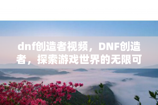 dnf创造者视频,DNF创造者,探索游戏世界的无限可能 dnf创造者视频,DNF创造者,探索游戏世界的无限可能