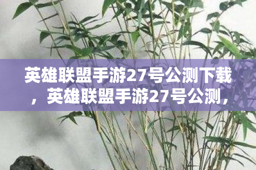 英雄联盟手游27号公测下载，英雄联盟手游27号公测，一场万众瞩目的电竞盛宴