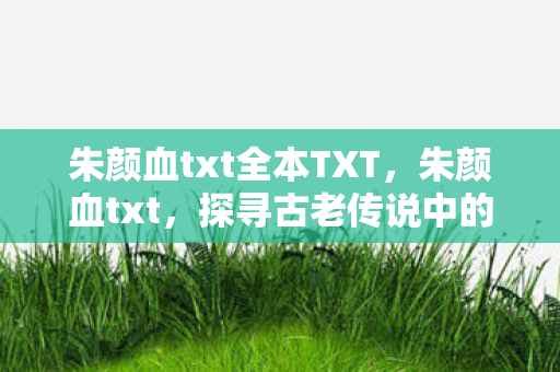 朱颜血txt全本TXT，朱颜血txt，探寻古老传说中的血色秘密