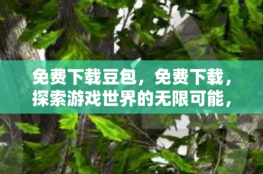 免费下载豆包，免费下载，探索游戏世界的无限可能，安全合规是关键