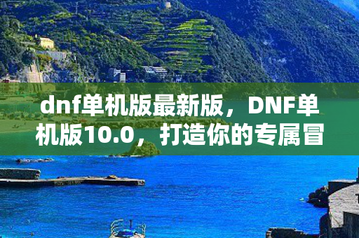 dnf单机版最新版，DNF单机版10.0，打造你的专属冒险世界