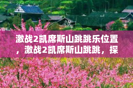 激战2凯席斯山跳跳乐位置，激战2凯席斯山跳跳，探索未知世界的奇妙之旅