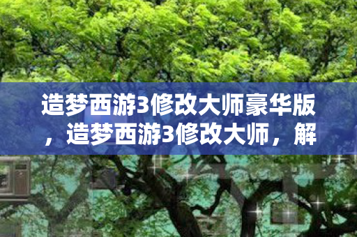 造梦西游3修改大师豪华版，造梦西游3修改大师，解锁无限可能的神秘钥匙