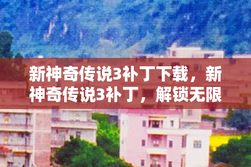 新神奇传说3补丁下载，新神奇传说3补丁，解锁无限可能的冒险之旅