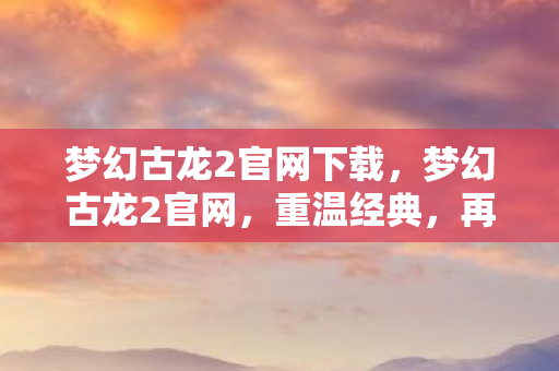 梦幻古龙2官网下载，梦幻古龙2官网，重温经典，再续江湖情缘