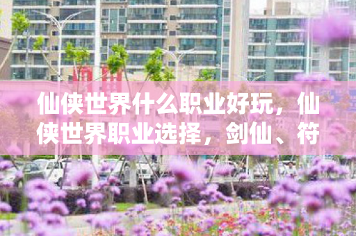 仙侠世界什么职业好玩，仙侠世界职业选择，剑仙、符咒师与丹鼎师