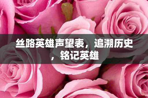 丝路英雄声望表,追溯历史,铭记英雄 丝路英雄声望表,追溯历史,铭记英雄