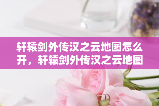 轩辕剑外传汉之云地图怎么开，轩辕剑外传汉之云地图，探索古老传说的神秘之旅