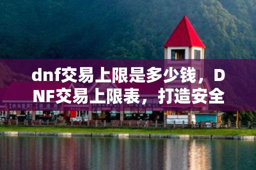 dnf交易上限是多少钱，DNF交易上限表，打造安全交易环境的关键