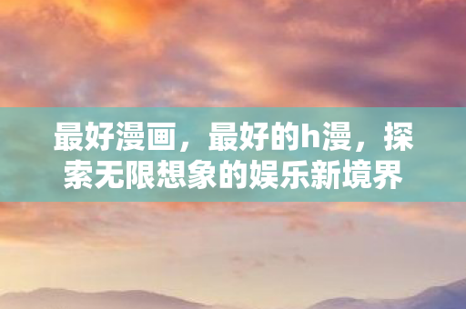 最好漫画，最好的h漫，探索无限想象的娱乐新境界