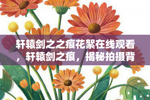 轩辕剑之之痕花絮在线观看，轩辕剑之痕，揭秘拍摄背后的精彩花絮