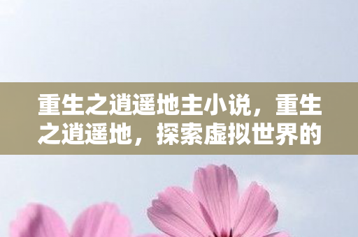 重生之逍遥地主小说，重生之逍遥地，探索虚拟世界的无限可能