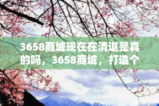3658商城现在在清退是真的吗,3658商城,打造个性化购物体验,引领数字生活新风尚 3658商城现在在清退是真的吗,3658商城,打造个性化购物体验,引领数字生活新风尚