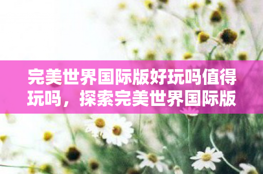 完美世界国际版好玩吗值得玩吗，探索完美世界国际版，一款值得一试的奇幻网游