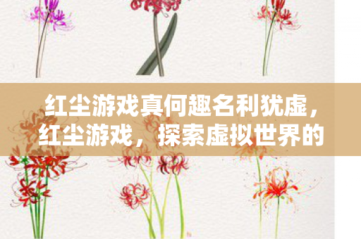 红尘游戏真何趣名利犹虚,红尘游戏,探索虚拟世界的无限可能 红尘游戏真何趣名利犹虚,红尘游戏,探索虚拟世界的无限可能