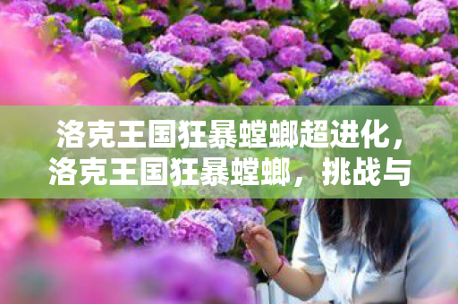 洛克王国狂暴螳螂超进化，洛克王国狂暴螳螂，挑战与机遇并存的战斗精灵