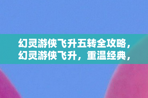 幻灵游侠飞升五转全攻略，幻灵游侠飞升，重温经典，探索未知的游戏世界