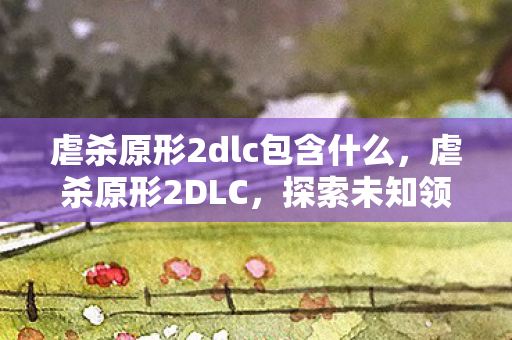 虐杀原形2dlc包含什么,虐杀原形2DLC,探索未知领域的冒险之旅 虐杀原形2dlc包含什么,虐杀原形2DLC,探索未知领域的冒险之旅