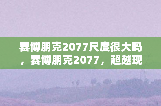 赛博朋克2077尺度很大吗，赛博朋克2077，超越现实的尺度探索