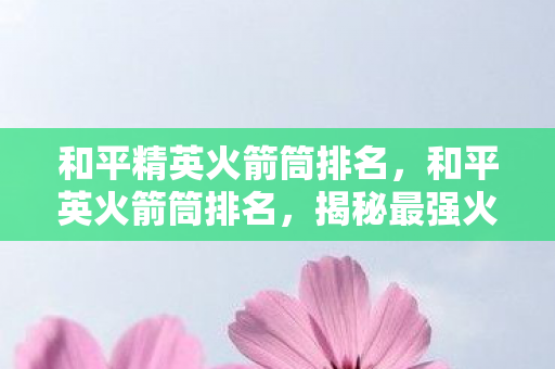 和平精英火箭筒排名,和平英火箭筒排名,揭秘最强火力支援神器 和平精英火箭筒排名,和平英火箭筒排名,揭秘最强火力支援神器