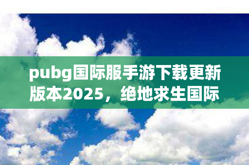 pubg国际服手游下载更新版本2025，绝地求生国际服手游，2023年全新下载更新指南