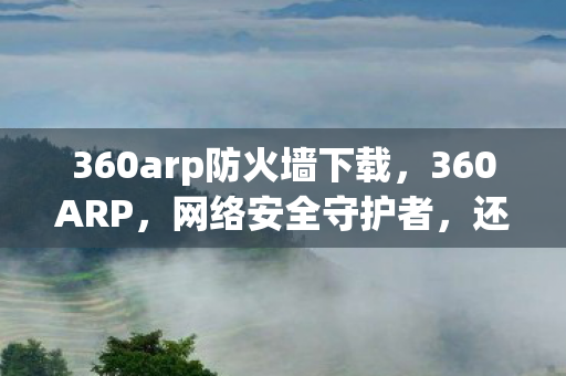 360arp防火墙下载,360ARP,网络安全守护者,还是隐私泄露的推手? 360arp防火墙下载,360ARP,网络安全守护者,还是隐私泄露的推手?