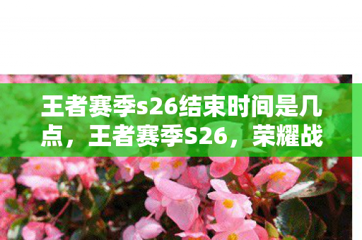 王者赛季s26结束时间是几点，王者赛季S26，荣耀战场的最终篇章